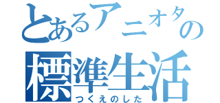 とあるアニオタの標準生活（つくえのした）