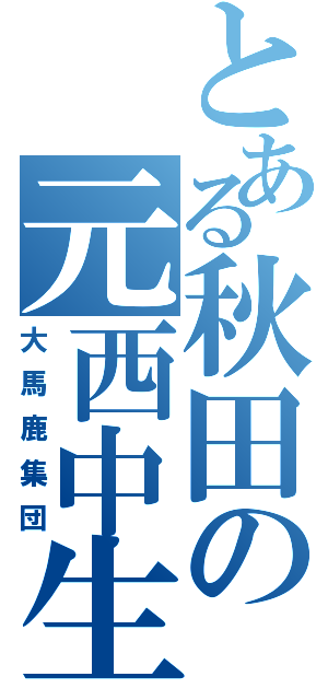 とある秋田の元西中生（大馬鹿集団）