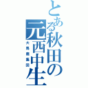 とある秋田の元西中生（大馬鹿集団）