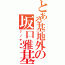 とある基地外の坂口雅基（クソヤロウ）