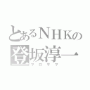 とあるＮＨＫの登坂淳一（マロサマ）