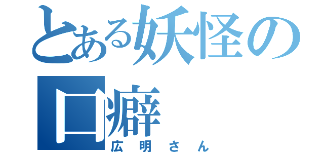 とある妖怪の口癖（広明さん）