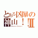 とある凶暴の神山！！Ⅱ（ひぇぇぇーこぇぇぇー）