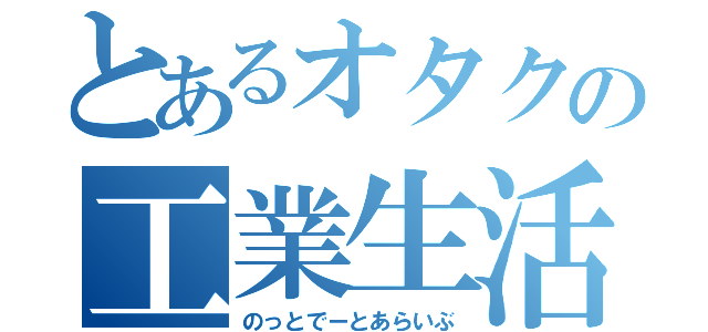 とあるオタクの工業生活（のっとでーとあらいぶ）