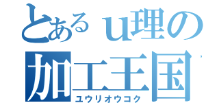 とあるｕ理の加工王国（ユウリオウコク）