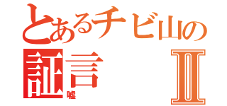 とあるチビ山の証言Ⅱ（嘘）