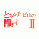 とあるチビ山の証言Ⅱ（嘘）