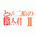 とある二船の新人君Ⅱ（ＳＨＹＵ君）