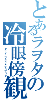 とあるラヲタの冷眼傍観（ヤサイニンニクアブラブログ）