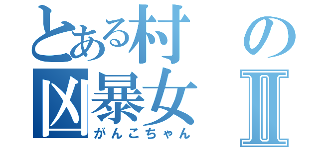 とある村の凶暴女Ⅱ（がんこちゃん）