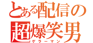 とある配信の超爆笑男（ゲラーマン）