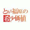 とある福原の希少価値（ゼロ）