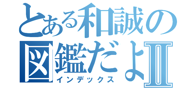 とある和誠の図鑑だよⅡ（インデックス）