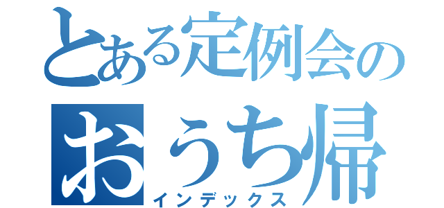 とある定例会のおうち帰りたい（インデックス）