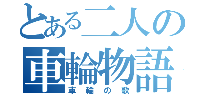 とある二人の車輪物語（車輪の歌）