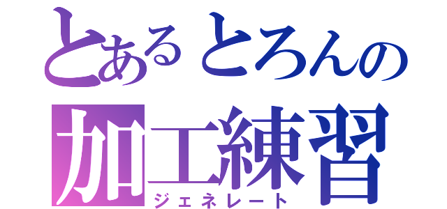 とあるとろんの加工練習（ジェネレート）