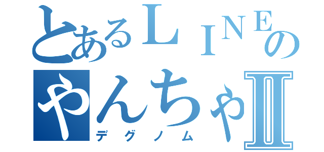 とあるＬＩＮＥ民のやんちゃなⅡ（デグノム）