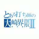 とある打ち師の大崎界隈Ⅱ（ヲタ芸）