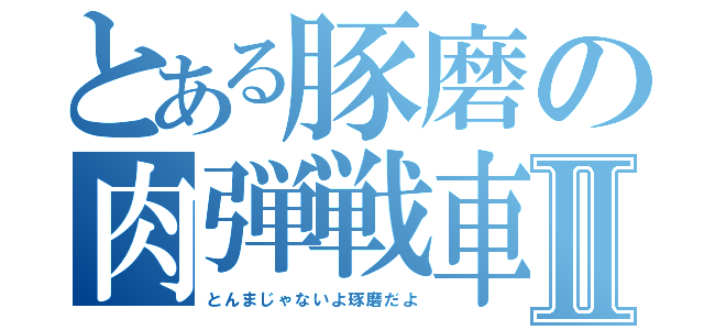 とある豚磨の肉弾戦車Ⅱ（とんまじゃないよ琢磨だよ）