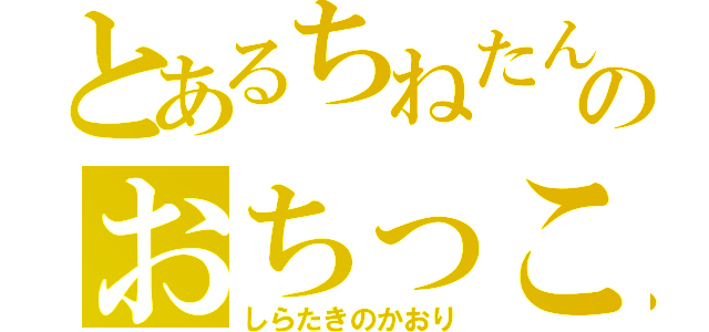 とあるちねたんのおちっこ（しらたきのかおり）