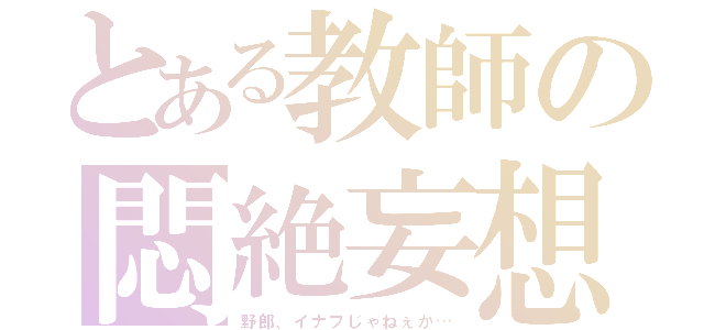 とある教師の悶絶妄想（野郎、イナフじゃねぇか…）