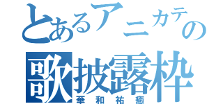 とあるアニカテ主の歌披露枠（華和祐癒）