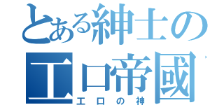 とある紳士の工口帝國（工口の神）