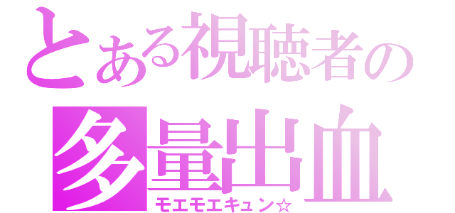 とある視聴者の多量出血（モエモエキュン☆）