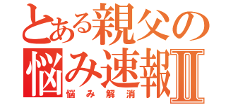 とある親父の悩み速報Ⅱ（悩み解消）