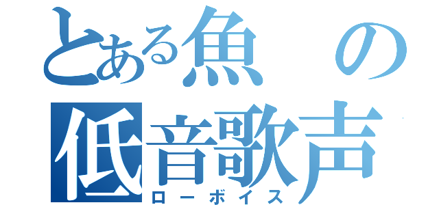 とある魚の低音歌声（ローボイス）