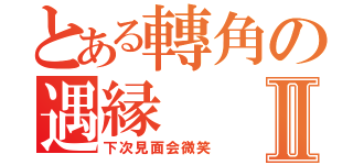 とある轉角の遇縁Ⅱ（下次見面会微笑）