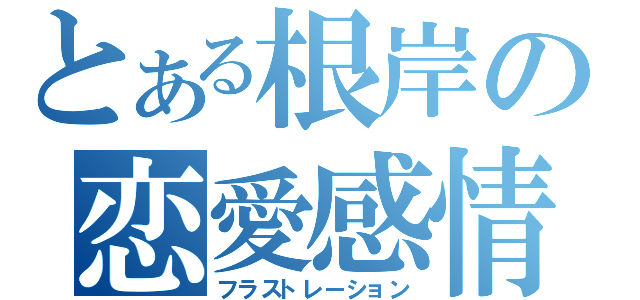 とある根岸の恋愛感情（フラストレーション）