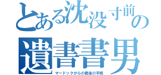 とある沈没寸前船の遺書書男（マードックからの最後の手紙）