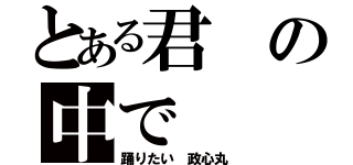 とある君の中で（踊りたい 政心丸）