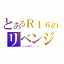 とあるＲ１６のリベンジ（いろんな意味で（´・ω・））