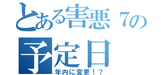 とある害悪７の予定日（年内に変更！？）