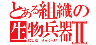 とある組織の生物兵器Ⅱ（にしだ りゅうへい）