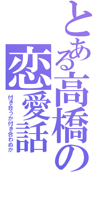 とある高橋の恋愛話（付き合うか付き合わぬか）