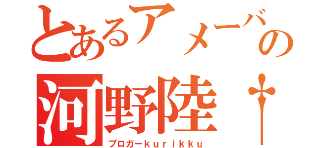 とあるアメーバの河野陸†（ブロガーｋｕｒｉｋｋｕ）