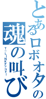 とあるロボオタの魂の叫び（Ｔ－ＬＩＮＫナッコォ！）