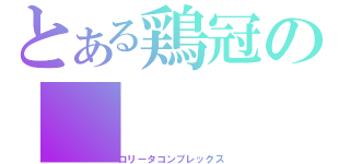 とある鶏冠の（ロリータコンプレックス）