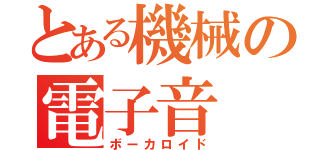 とある機械の電子音（ボーカロイド）