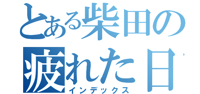 とある柴田の疲れた日（インデックス）