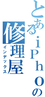 とあるｉＰｈｏｎｅの修理屋（インデックス）