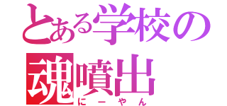 とある学校の魂噴出（にーやん）