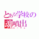 とある学校の魂噴出（にーやん）