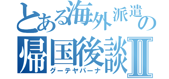 とある海外派遣生の帰国後談Ⅱ（グーテヤパーナ）