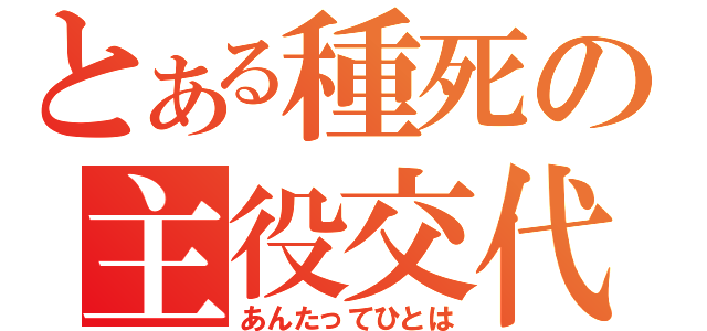 とある種死の主役交代（あんたってひとは）