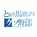 とある馬鹿のクソ野郎（てつまさる）