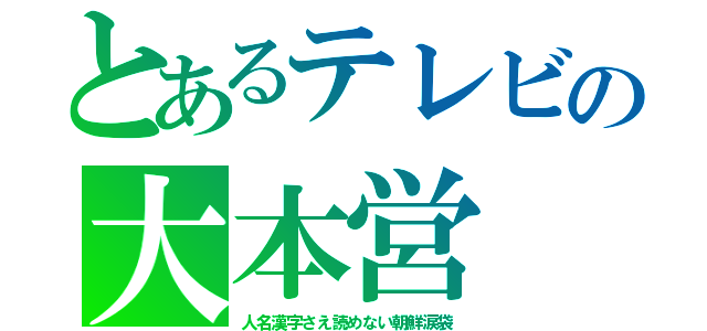 とあるテレビの大本営（人名漢字さえ読めない朝鮮涙袋）